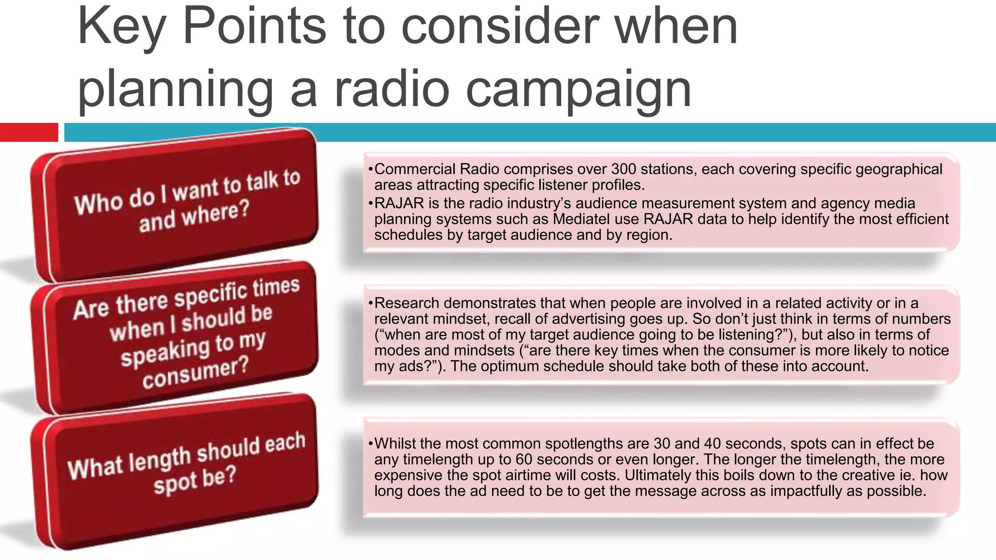 Key Points to consider when
planning a radio campaign
•Commercial Radio comprises over 300 stations, each covering specific geographical
areas attracting specific listener profiles.
•RAJAR is the radio industry’s audience measurement system and agency media
planning systems such as Mediatel use RAJAR data to help identify the most efficient
schedules by target audience and by region.
•Research demonstrates that when people are involved in a related activity or in a
relevant mindset, recall of advertising goes up. So don’t just think in terms of numbers
(“when are most of my target audience going to be listening?”), but also in terms of
modes and mindsets (“are there key times when the consumer is more likely to notice
my ads?”). The optimum schedule should take both of these into account.
•Whilst the most common spotlengths are 30 and 40 seconds, spots can in effect be
any timelength up to 60 seconds or even longer. The longer the timelength, the more
expensive the spot airtime will costs. Ultimately this boils down to the creative ie. how
long does the ad need to be to get the message across as impactfully as possible.
 