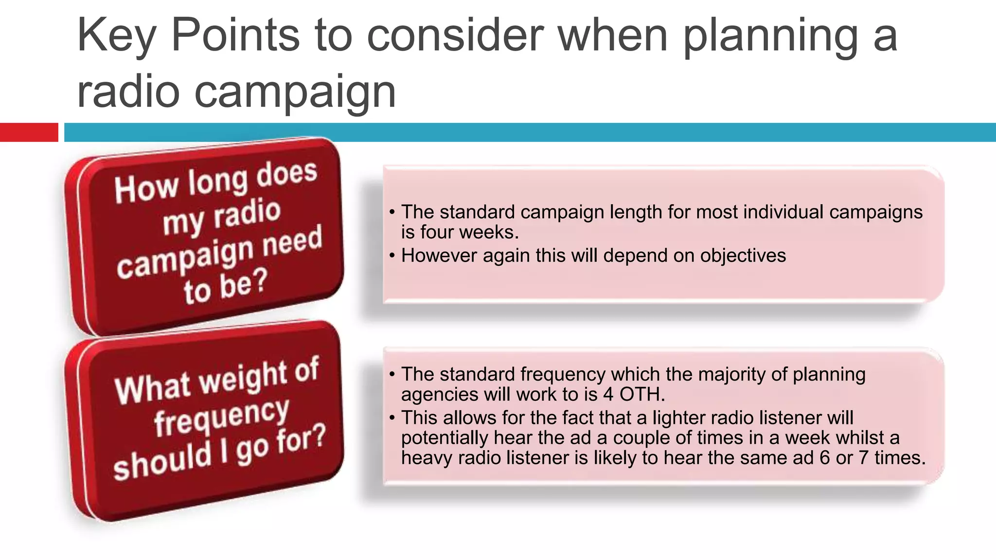 Key Points to consider when planning a
radio campaign
• The standard campaign length for most individual campaigns
is four weeks.
• However again this will depend on objectives
• The standard frequency which the majority of planning
agencies will work to is 4 OTH.
• This allows for the fact that a lighter radio listener will
potentially hear the ad a couple of times in a week whilst a
heavy radio listener is likely to hear the same ad 6 or 7 times.
 