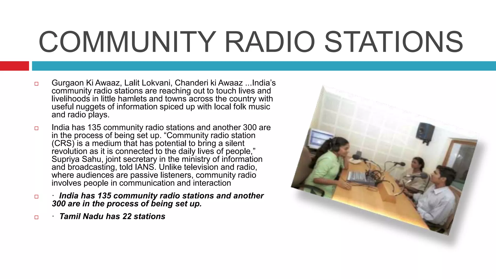 COMMUNITY RADIO STATIONS
 Gurgaon Ki Awaaz, Lalit Lokvani, Chanderi ki Awaaz ...India’s
community radio stations are reaching out to touch lives and
livelihoods in little hamlets and towns across the country with
useful nuggets of information spiced up with local folk music
and radio plays.
 India has 135 community radio stations and another 300 are
in the process of being set up. “Community radio station
(CRS) is a medium that has potential to bring a silent
revolution as it is connected to the daily lives of people,”
Supriya Sahu, joint secretary in the ministry of information
and broadcasting, told IANS. Unlike television and radio,
where audiences are passive listeners, community radio
involves people in communication and interaction
 · India has 135 community radio stations and another
300 are in the process of being set up.
 · Tamil Nadu has 22 stations
 