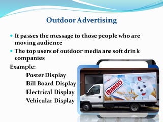 Outdoor Advertising 
 It passes the message to those people who are 
moving audience 
 The top users of outdoor media are soft drink 
companies 
Example: 
Poster Display 
Bill Board Display 
Electrical Display 
Vehicular Display 
 