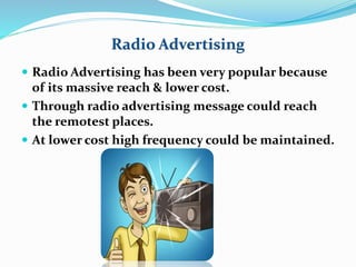 Radio Advertising 
 Radio Advertising has been very popular because 
of its massive reach & lower cost. 
 Through radio advertising message could reach 
the remotest places. 
 At lower cost high frequency could be maintained. 
 