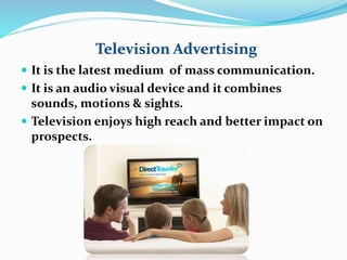 Television Advertising 
 It is the latest medium of mass communication. 
 It is an audio visual device and it combines 
sounds, motions & sights. 
 Television enjoys high reach and better impact on 
prospects. 
 