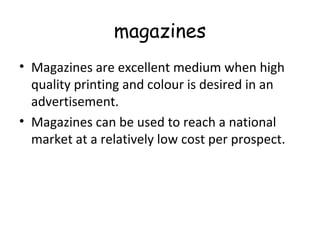 magazines 
• Magazines are excellent medium when high 
quality printing and colour is desired in an 
advertisement. 
• Magazines can be used to reach a national 
market at a relatively low cost per prospect. 
 