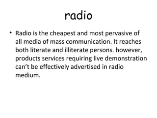 radio 
• Radio is the cheapest and most pervasive of 
all media of mass communication. It reaches 
both literate and illiterate persons. however, 
products services requiring live demonstration 
can’t be effectively advertised in radio 
medium. 
 