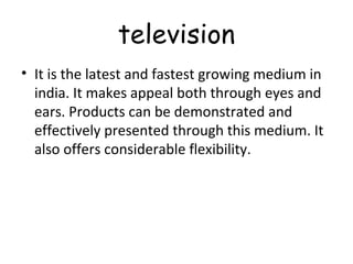 television 
• It is the latest and fastest growing medium in 
india. It makes appeal both through eyes and 
ears. Products can be demonstrated and 
effectively presented through this medium. It 
also offers considerable flexibility. 
 