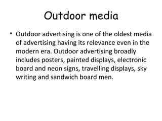 Outdoor media 
• Outdoor advertising is one of the oldest media 
of advertising having its relevance even in the 
modern era. Outdoor advertising broadly 
includes posters, painted displays, electronic 
board and neon signs, travelling displays, sky 
writing and sandwich board men. 
 