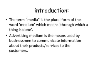 introduction: 
• The term “media” is the plural form of the 
word ‘medium’ which means ‘through which a 
thing is done’. 
• Advertising medium is the means used by 
businessmen to communicate information 
about their products/services to the 
customers. 
 