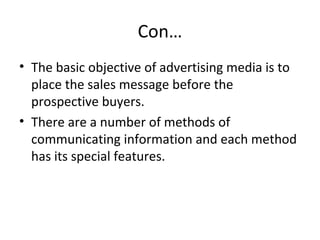 Con… 
• The basic objective of advertising media is to 
place the sales message before the 
prospective buyers. 
• There are a number of methods of 
communicating information and each method 
has its special features. 
 