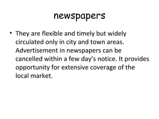 newspapers 
• They are flexible and timely but widely 
circulated only in city and town areas. 
Advertisement in newspapers can be 
cancelled within a few day’s notice. It provides 
opportunity for extensive coverage of the 
local market. 
 
