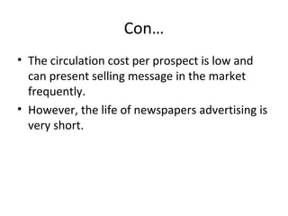 Con… 
• The circulation cost per prospect is low and 
can present selling message in the market 
frequently. 
• However, the life of newspapers advertising is 
very short. 
 