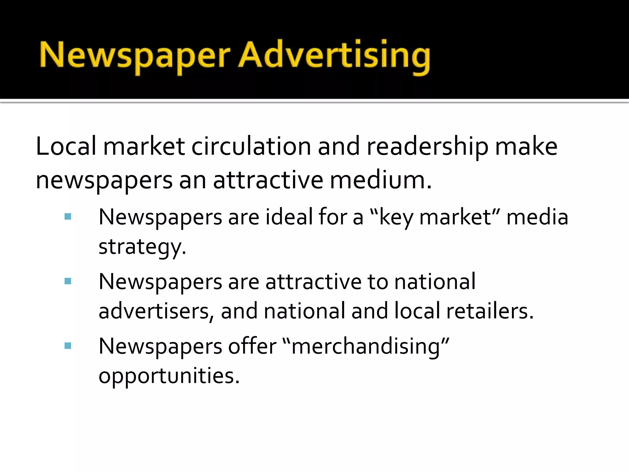 Local market circulation and readership make
newspapers an attractive medium.
 Newspapers are ideal for a “key market” media
strategy.
 Newspapers are attractive to national
advertisers, and national and local retailers.
 Newspapers offer “merchandising”
opportunities.
 