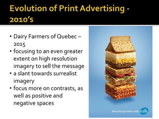 • Dairy Farmers of Quebec –
2015
• focusing to an even greater
extent on high resolution
imagery to sell the message
• a slant towards surrealist
imagery
• focus more on contrasts, as
well as positive and
negative spaces
 