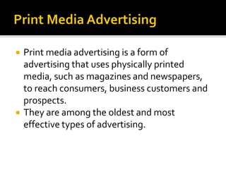  Print media advertising is a form of
advertising that uses physically printed
media, such as magazines and newspapers,
to reach consumers, business customers and
prospects.
 They are among the oldest and most
effective types of advertising.
 