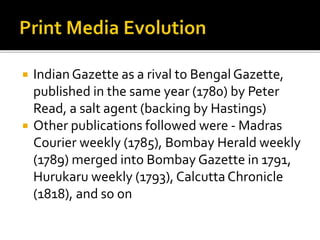  Indian Gazette as a rival to Bengal Gazette,
published in the same year (1780) by Peter
Read, a salt agent (backing by Hastings)
 Other publications followed were - Madras
Courier weekly (1785), Bombay Herald weekly
(1789) merged into Bombay Gazette in 1791,
Hurukaru weekly (1793), Calcutta Chronicle
(1818), and so on
 