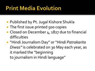 Published by Pt. Jugal Kishore Shukla
 The first issue printed 500 copies
 Closed on December 4, 1827 due to financial
difficulties
 “Hindi Journalism Day” or “Hindi Patrakarita
Diwas” is celebrated on 30 May each year, as
it marked the "beginning
to journalism in Hindi language"
 