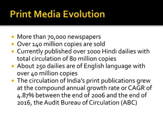  More than 70,000 newspapers
 Over 140 million copies are sold
 Currently published over 1000 Hindi dailies with
total circulation of 80 million copies
 About 250 dailies are of English language with
over 40 million copies
 The circulation of India’s print publications grew
at the compound annual growth rate or CAGR of
4.87% between the end of 2006 and the end of
2016, the Audit Bureau of Circulation (ABC)
 