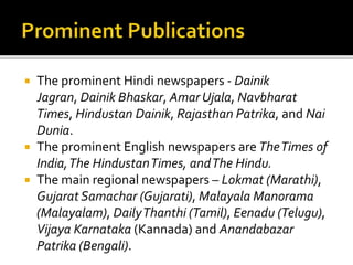  The prominent Hindi newspapers - Dainik
Jagran, Dainik Bhaskar, Amar Ujala, Navbharat
Times, Hindustan Dainik, Rajasthan Patrika, and Nai
Dunia.
 The prominent English newspapers are TheTimes of
India,The HindustanTimes, andThe Hindu.
 The main regional newspapers – Lokmat (Marathi),
Gujarat Samachar (Gujarati), Malayala Manorama
(Malayalam), DailyThanthi (Tamil), Eenadu (Telugu),
Vijaya Karnataka (Kannada) and Anandabazar
Patrika (Bengali).
 