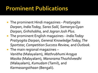  The prominent Hindi magazines - Pratiyogita
Darpan, IndiaToday, Saras Salil, Samanya Gyan
Darpan, Grihshobha, and JagranJosh Plus.
 The prominent English magazines - IndiaToday
Pratiyogita Darpan, General KnowledgeToday,The
Sportstar, Competition Success Review, and Outlook.
 The main regional magazines –
Vanitha (Malayalam), Mathrubhumi Arogya
Masika (Malayalam), ManoramaThozhilveedhi
(Malayalam), Kumudam (Tamil), and
Karmasangsthaan (Bengali).
 