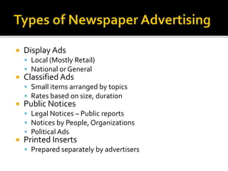  Display Ads
 Local (Mostly Retail)
 National or General
 Classified Ads
 Small items arranged by topics
 Rates based on size, duration
 Public Notices
 Legal Notices – Public reports
 Notices by People, Organizations
 Political Ads
 Printed Inserts
 Prepared separately by advertisers
 
