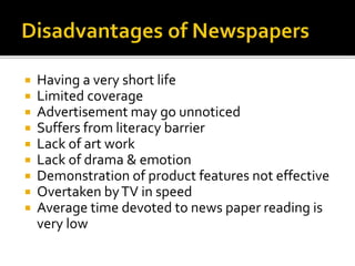  Having a very short life
 Limited coverage
 Advertisement may go unnoticed
 Suffers from literacy barrier
 Lack of art work
 Lack of drama & emotion
 Demonstration of product features not effective
 Overtaken byTV in speed
 Average time devoted to news paper reading is
very low
 
