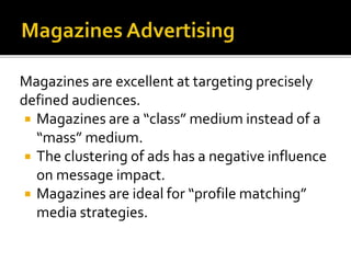 Magazines are excellent at targeting precisely
defined audiences.
 Magazines are a “class” medium instead of a
“mass” medium.
 The clustering of ads has a negative influence
on message impact.
 Magazines are ideal for “profile matching”
media strategies.
 