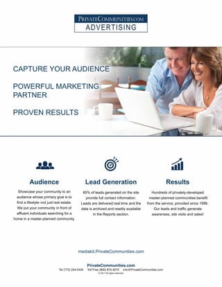 Audience
Showcase your community to an
audience whose primary goal is to
find a lifestyle–not just real estate.
We put your community in front of
affluent individuals searching for a
home in a master-planned community.
Lead Generation
85% of leads generated on the site
provide full contact information.
Leads are delivered real time and the
data is archived and readily available
in the Reports section.
Results
Hundreds of privately-developed
master-planned communities benefit
from the service, provided since 1996.
Our leads and traffic generate
awareness, site visits and sales!
CAPTURE YOUR AUDIENCE
POWERFUL MARKETING
PARTNER
PROVEN RESULTS
mediakit.PrivateCommunities.com
PrivateCommunities.com
Tel (772) 234-0434 Toll Free (800) 875-3072 info@PrivateCommunities.com
© 2017 All rights reserved.
 