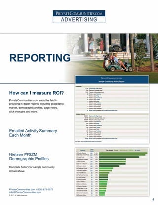 How can I measure ROI?
PrivateCommunities.com leads the field in
providing in-depth reports, including geographic
market, demographic profiles, page views,
click-throughs and more.
Emailed Activity Summary
Each Month
Nielsen PRIZM
Demographic Profiles
Complete history for sample community
shown above
REPORTING
PrivateCommunities.com • (800) 875-3072
info@PrivateCommunities.com
© 2017 All rights reserved.
4
 
