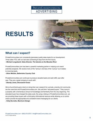 RESULTS
What can I expect?
PrivateCommunities.com consistently generates quality sales leads for our development.
Three sales YTD, with our last sale contracting 8 days from the first inquiry.
- Michael Longobardi, Sales Director, The Islands on the Manatee River
PrivateCommunities.com has been a powerful marketing partner in helping us to reach
potential prospects. We receive more of the “serious” and less of the “curious” as it relates
to incoming leads.
- Brian Merbler, Ballenisles Country Club
PrivateCommunities.com continues to produce valuable leads and web traffic year after
year. They are a great company to work with!
- Brandy Jones, Brunswick Forest
We’ve found that buyers intent on doing their own research for a private, amenity-rich community
are the ones that visit PrivateCommunities.com. We call them “educated buyers.” They come to
a property with a tremendous amount of knowledge and familiarity from the very beginning. The
educated buyer has changed the sales cycle. By using a listing on PrivateCommunities.com, we
are providing these buyers with a third-party informational resource while allowing us to control
and/or provide the appropriate and consistent brand messaging for our clients.
- Kelly Burnette, Maximum Design
PrivateCommunities.com • (800) 875-3072 • info@PrivateCommunities.com
© 2017 All rights reserved.
5
 