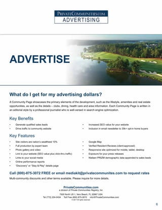 ADVERTISE
What do I get for my advertising dollars?
A Community Page showcases the primary elements of the development, such as the lifestyle, amenities and real estate
opportunities, as well as the details – clubs, dining, health care and area information. Each Community Page is written in
an editorial style by a professional journalist who is well-versed in search engine optimization.
Key Benefits
Key Features
Call (800)-875-3072 FREE or email mediakit@privatecommunites.com to request rates
Multi-community discounts and other terms available. Please inquire for more details.
PrivateCommunities.com
a division of Private Communities Registry, Inc.
7500 North US 1, Vero Beach, FL 32967 USA
Tel (772) 234-0434 Toll Free (800) 875-3072 info@PrivateCommunities.com
© 2017 All rights reserved.
•	 Site visitors are nation’s wealthiest 10%
•	 Full production by expert team
•	 Photo gallery and video
•	 Link to your website (SEO value plus click-thru traffic)
•	 Links to your social media
•	 Online performance reports
•	 “Discovery” or “Stay & Play” details page
•	 Google Map
•	 Verified Resident Reviews (client-approved)
•	 Responsive site optimized for mobile, tablet, desktop
•	 Exposure for your press releases
•	 Nielsen PRIZM demographic data appended to sales leads
•	 Generate qualified sales leads
•	 Drive traffic to community website
•	 Increased SEO value for your website
•	 Inclusion in email newsletter to 35k+ opt-in home buyers
6
 