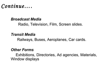 Continue…. 
Broadcast Media 
Radio, Television, Film, Screen slides. 
Transit Media 
Railways, Buses, Aeroplanes, Car cards. 
Other Forms 
Exhibitions, Directories, Ad agencies, Materials, 
Window displays 
 