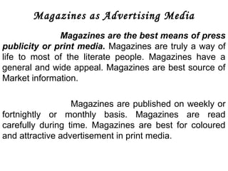 Magazines as Advertising Media 
Magazines are the best means of press 
publicity or print media. Magazines are truly a way of 
life to most of the literate people. Magazines have a 
general and wide appeal. Magazines are best source of 
Market information. 
Magazines are published on weekly or 
fortnightly or monthly basis. Magazines are read 
carefully during time. Magazines are best for coloured 
and attractive advertisement in print media. 
 