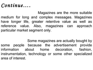 Continue…. 
Magazines are the more suitable 
medium for long and complex messages. Magazines 
have longer life, greater retentive value as well as 
reference value. Also, magazines can approach 
particular market segment only. 
Some magazines are actually bought by 
some people because the advertisement provide 
information about home decoration, fashion, 
instrumentation, technology or some other specialized 
area of interest. 
 