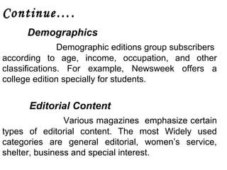 Continue…. 
Demographics 
Demographic editions group subscribers 
according to age, income, occupation, and other 
classifications. For example, Newsweek offers a 
college edition specially for students. 
Editorial Content 
Various magazines emphasize certain 
types of editorial content. The most Widely used 
categories are general editorial, women’s service, 
shelter, business and special interest. 
 