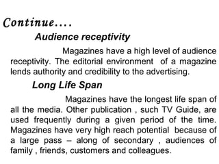 Continue…. 
Audience receptivity 
Magazines have a high level of audience 
receptivity. The editorial environment of a magazine 
lends authority and credibility to the advertising. 
Long Life Span 
Magazines have the longest life span of 
all the media. Other publication , such TV Guide, are 
used frequently during a given period of the time. 
Magazines have very high reach potential because of 
a large pass – along of secondary , audiences of 
family , friends, customers and colleagues. 
 