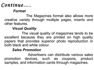 Continue…. 
Format 
The Magazines format also allows more 
creative variety through multiple pages, inserts and 
other features. 
Visual Quality 
The visual quality of magazines tends to be 
excellent because they are printed on high quality 
papers that provides superior photo reproduction in 
both black and white colour. 
Sales Promotion 
Advertisers can distribute various sales 
promotion devices, such as coupons, product 
samples, and information cards through magazines. 
 