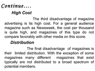 Continue…. 
High Cost 
The third disadvantage of magazine 
advertising is its high cost. For a general audience 
magazine such as Newsweek, the cost per thousand 
is quite high, and magazines of this type do not 
compare favorably with other media on this score. 
Distribution 
The final disadvantage of magazines is 
their limited distribution. With the exception of some 
magazines many different magazines that exist 
typically are not distributed to a broad spectrum of 
potential members. 
 