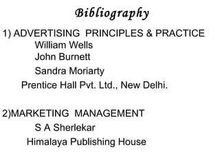 Bibliography 
1) ADVERTISING PRINCIPLES & PRACTICE 
William Wells 
John Burnett 
Sandra Moriarty 
Prentice Hall Pvt. Ltd., New Delhi. 
2)MARKETING MANAGEMENT 
S A Sherlekar 
Himalaya Publishing House 
 
