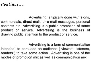 Continue…. 
Advertising is tipically done with signs, 
commercials, direct mails or e-mail messages, personal 
contacts etc. Advertising is a public promotion of some 
product or service. Advertising is the business of 
drawing public attention to the product or service. 
Advertising is a form of communication 
intended to persuade an audience ( viewers, listeners, 
readers ) to take some action . Advertising is one of the 
modes of promotion mix as well as communication mix. 
 