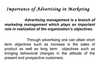 Importance of Advertising in Marketing 
Advertising management is a branch of 
marketing management which plays an important 
role in realization of the organization’s objectives. 
Through advertising one can attain short 
term objectives such as increase in the sales of 
product as well as long term objectives such as 
bringing behavioral changes in the attitude of the 
present and prospective customers. 
 