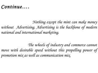 Continue…. 
Nothing except the mint can make money 
without Advertising. Advertising is the backbone of modern 
national and international marketing. 
The wheels of industry and commerce cannot 
move with desirable speed without this propelling power of 
promotion mix as well as communication mix. 
 
