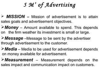 5 M’ of Advertising 
 MISSION – Mission of advertisement is to attain 
sales goals and advertisement objectives. 
Money – Amount available to spend. This depends 
on the firm weather its investment is small or large. 
Message –Message to be sent by the advertiser 
through advertisement to the customer. 
Media – Media to be used for advertisement depends 
on money available for advertisement. 
Measurement – Measurement depends on the 
sales impact and communication impact on customers. 
 