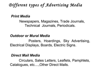 Different types of Advertising Media 
Print Media 
Newspapers, Magazines, Trade Journals, 
Technical Journals, Periodicals. 
Outdoor or Mural Media 
Posters, Hoardings, Sky Advertising, 
Electrical Displays, Boards, Electric Signs. 
Direct Mail Media 
Circulars, Sales Letters, Leaflets, Pamphlets, 
Catalogues, etc....,Other Direct Mails. 
 