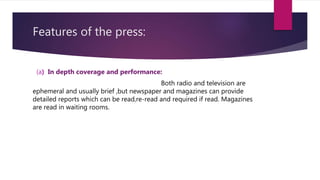 Features of the press:
(a) In depth coverage and performance:
Both radio and television are
ephemeral and usually brief ,but newspaper and magazines can provide
detailed reports which can be read,re-read and required if read. Magazines
are read in waiting rooms.
 
