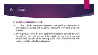 Continue...
(b) Variety of subjects covered:
 Not only do newspaper represent class ,political,religious,ethnic
and language groups but magazines represent every sort of special
interest.
 This is perhaps where th press best demonstrates its strength because
by selecting the right journals it is possible to reach particular and
well-defined sections of the reading public .This cannot be done with
mass media like radio,TV, and posters.
 