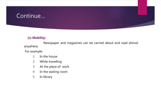 Continue…
(c) Mobility:
Newspaper and magazines can be carried about and read almost
anywhere;
For example:
1 In the house
2 While travelling
3 At the place of work
4 In the waiting room
5 In library
 