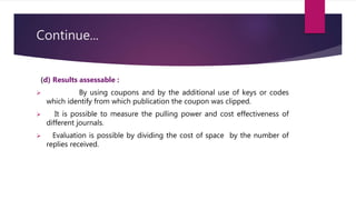 Continue...
(d) Results assessable :
 By using coupons and by the additional use of keys or codes
which identify from which publication the coupon was clipped.
 It is possible to measure the pulling power and cost effectiveness of
different journals.
 Evaluation is possible by dividing the cost of space by the number of
replies received.
 