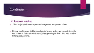 Continue…
(e) Improved printing:
 The majority of newspapers and magazines are printed offset.
 Picture quality even in black and white is now a days very good since the
dot screen is used for offset-litho(offset printing) is fine , and also used or
letter press printing.
 