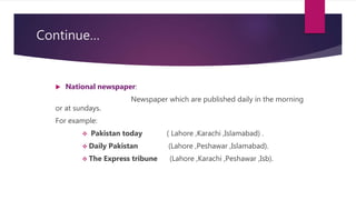 Continue…
 National newspaper:
Newspaper which are published daily in the morning
or at sundays.
For example:
 Pakistan today ( Lahore ,Karachi ,Islamabad) .
 Daily Pakistan (Lahore ,Peshawar ,Islamabad).
 The Express tribune (Lahore ,Karachi ,Peshawar ,Isb).
 