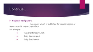 Continue…
 Regional newspaper :
Newspaper which is published for specific region or
serve a specific region or province.
For example :
 Regional times of Sindh
 Daily Kashmir post
 Daily Azadi sawat
 