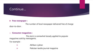 Continue…
 Free newspaper :
The number of local newspaper delivered free of charge
door-to-door .
 Consumer magazines :
This term is somewhat loosely applied to popular
magazines sold by newsagents.
For example :
 Akhbar e jahan
 Pakistan textile journal magazine
 